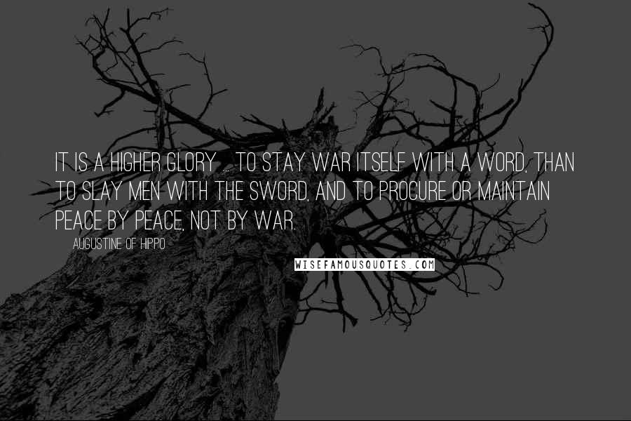 Augustine Of Hippo Quotes: It is a higher glory ... to stay war itself with a word, than to slay men with the sword, and to procure or maintain peace by peace, not by war.
