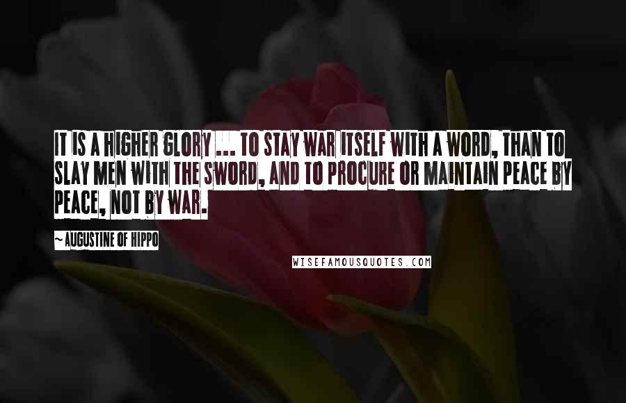 Augustine Of Hippo Quotes: It is a higher glory ... to stay war itself with a word, than to slay men with the sword, and to procure or maintain peace by peace, not by war.