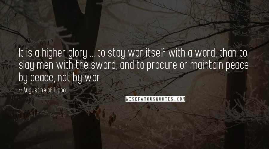 Augustine Of Hippo Quotes: It is a higher glory ... to stay war itself with a word, than to slay men with the sword, and to procure or maintain peace by peace, not by war.
