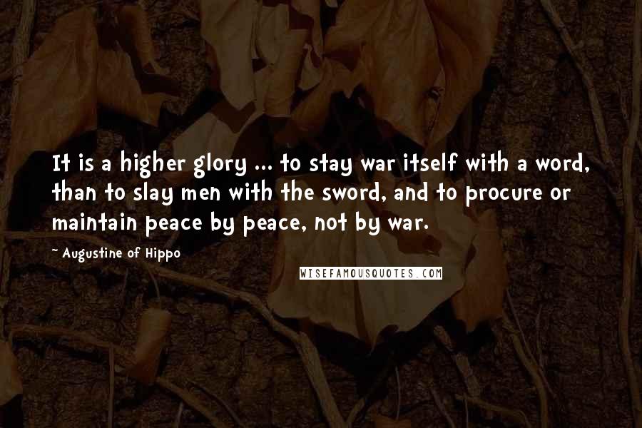 Augustine Of Hippo Quotes: It is a higher glory ... to stay war itself with a word, than to slay men with the sword, and to procure or maintain peace by peace, not by war.
