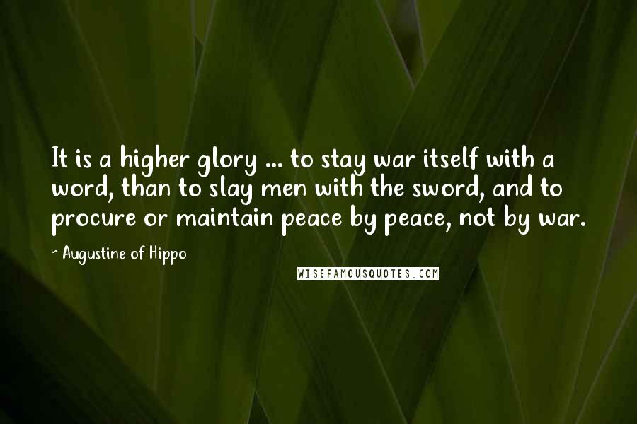 Augustine Of Hippo Quotes: It is a higher glory ... to stay war itself with a word, than to slay men with the sword, and to procure or maintain peace by peace, not by war.
