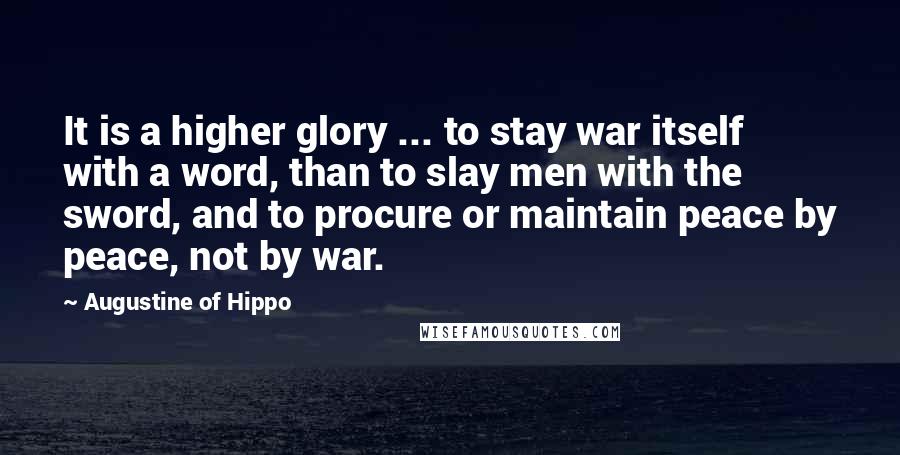 Augustine Of Hippo Quotes: It is a higher glory ... to stay war itself with a word, than to slay men with the sword, and to procure or maintain peace by peace, not by war.