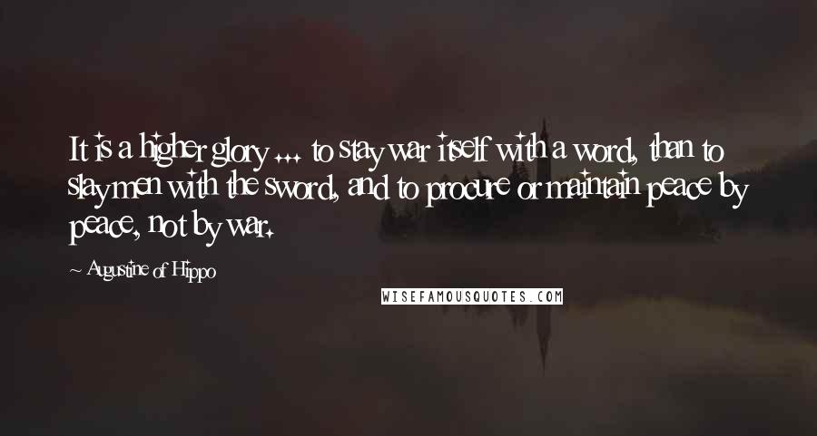Augustine Of Hippo Quotes: It is a higher glory ... to stay war itself with a word, than to slay men with the sword, and to procure or maintain peace by peace, not by war.