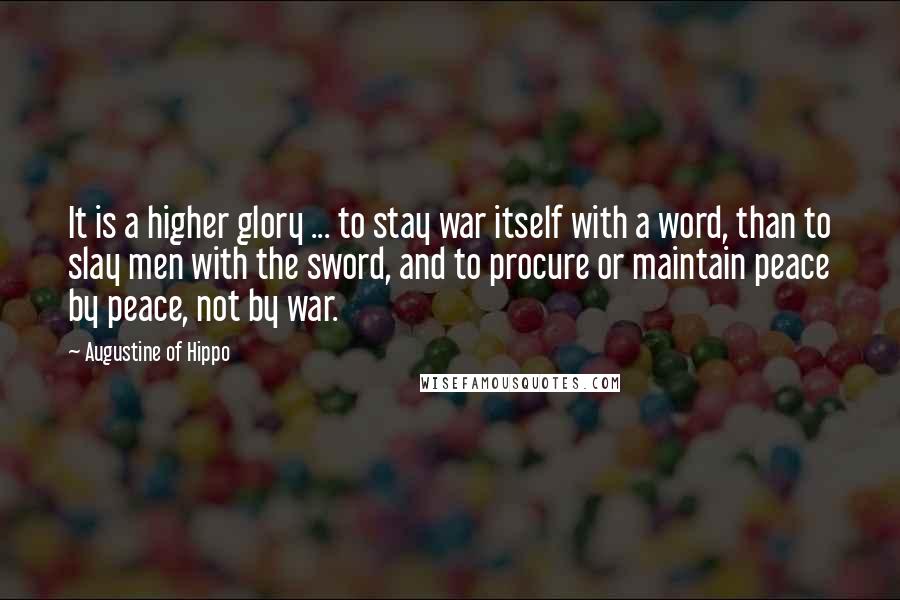 Augustine Of Hippo Quotes: It is a higher glory ... to stay war itself with a word, than to slay men with the sword, and to procure or maintain peace by peace, not by war.
