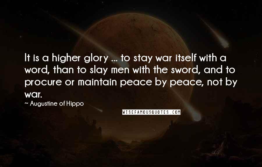 Augustine Of Hippo Quotes: It is a higher glory ... to stay war itself with a word, than to slay men with the sword, and to procure or maintain peace by peace, not by war.