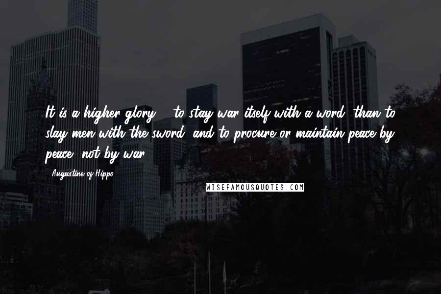 Augustine Of Hippo Quotes: It is a higher glory ... to stay war itself with a word, than to slay men with the sword, and to procure or maintain peace by peace, not by war.