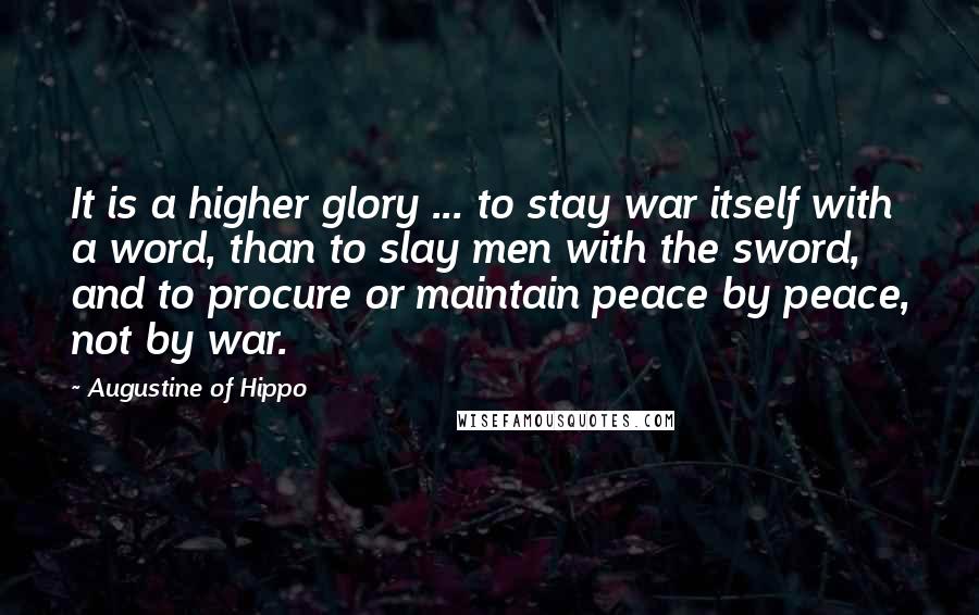 Augustine Of Hippo Quotes: It is a higher glory ... to stay war itself with a word, than to slay men with the sword, and to procure or maintain peace by peace, not by war.
