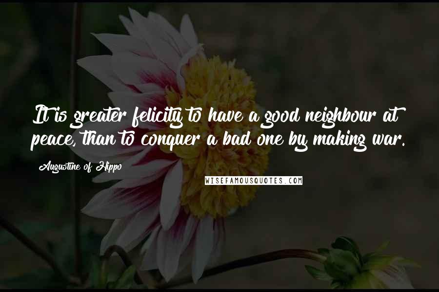 Augustine Of Hippo Quotes: It is greater felicity to have a good neighbour at peace, than to conquer a bad one by making war.