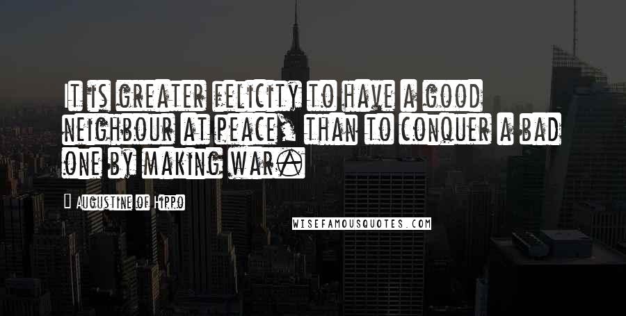 Augustine Of Hippo Quotes: It is greater felicity to have a good neighbour at peace, than to conquer a bad one by making war.