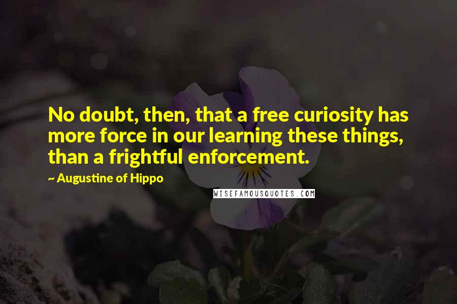 Augustine Of Hippo Quotes: No doubt, then, that a free curiosity has more force in our learning these things, than a frightful enforcement.
