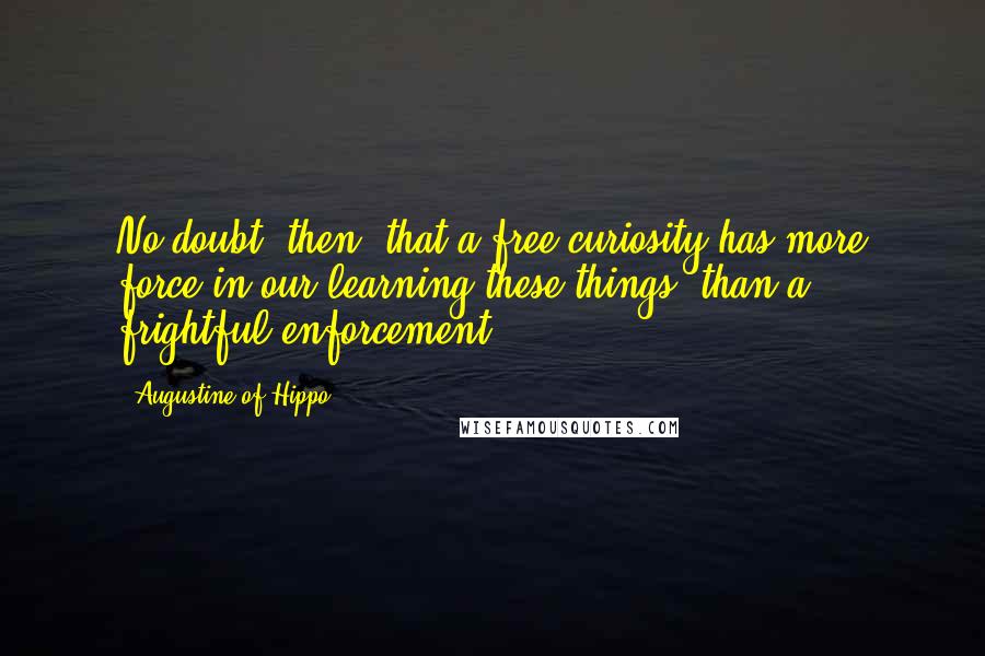 Augustine Of Hippo Quotes: No doubt, then, that a free curiosity has more force in our learning these things, than a frightful enforcement.