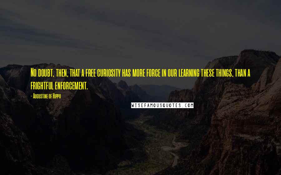 Augustine Of Hippo Quotes: No doubt, then, that a free curiosity has more force in our learning these things, than a frightful enforcement.