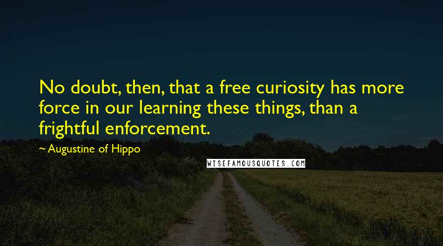 Augustine Of Hippo Quotes: No doubt, then, that a free curiosity has more force in our learning these things, than a frightful enforcement.