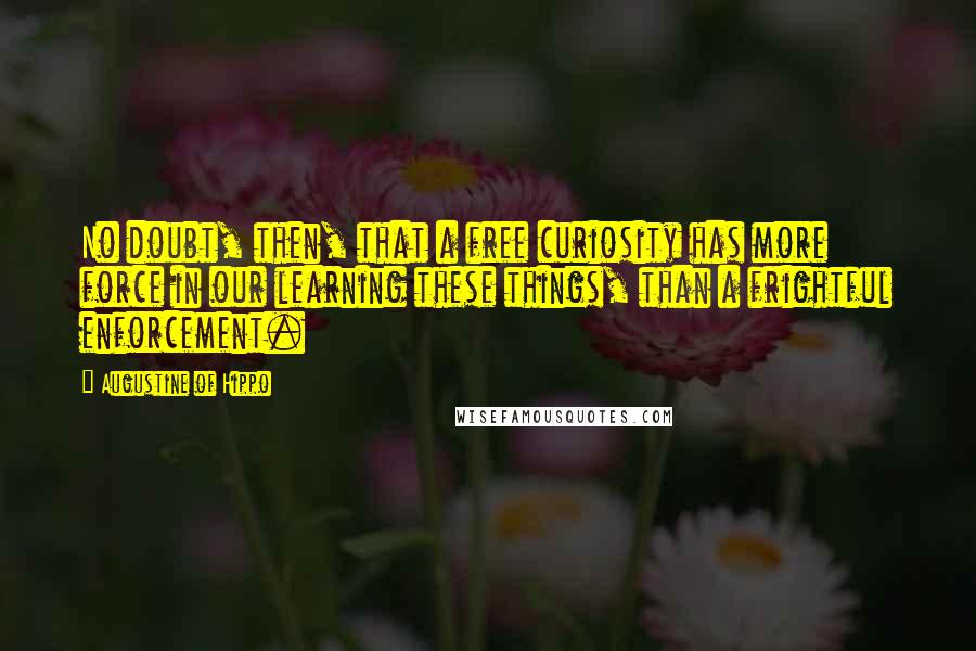 Augustine Of Hippo Quotes: No doubt, then, that a free curiosity has more force in our learning these things, than a frightful enforcement.