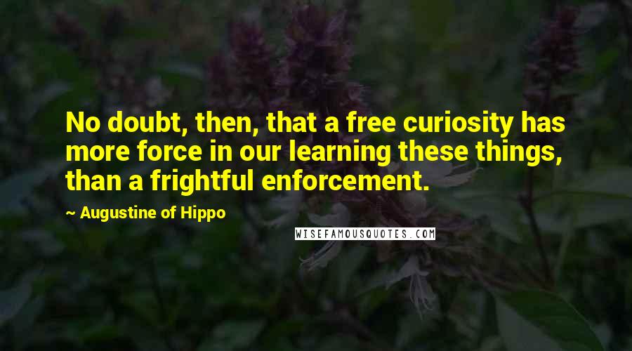 Augustine Of Hippo Quotes: No doubt, then, that a free curiosity has more force in our learning these things, than a frightful enforcement.