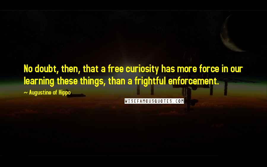 Augustine Of Hippo Quotes: No doubt, then, that a free curiosity has more force in our learning these things, than a frightful enforcement.