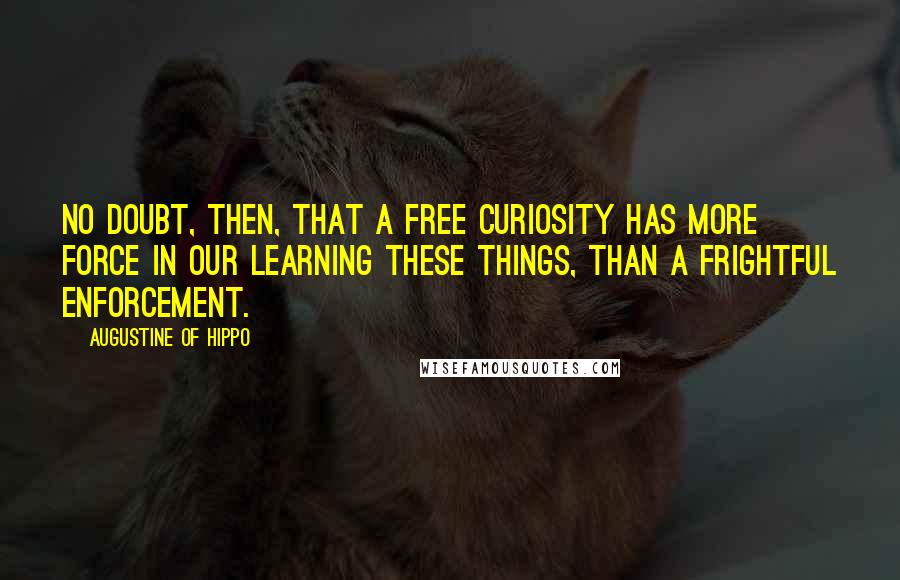 Augustine Of Hippo Quotes: No doubt, then, that a free curiosity has more force in our learning these things, than a frightful enforcement.