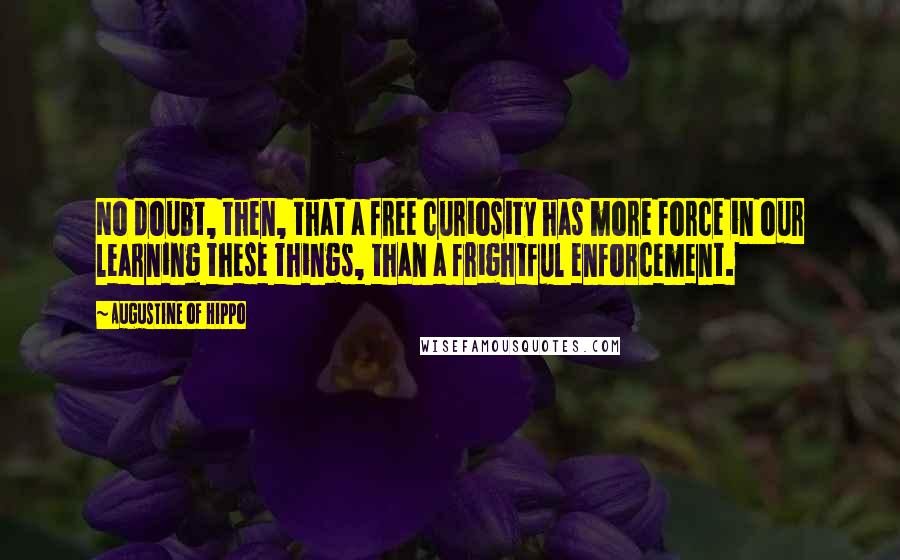 Augustine Of Hippo Quotes: No doubt, then, that a free curiosity has more force in our learning these things, than a frightful enforcement.