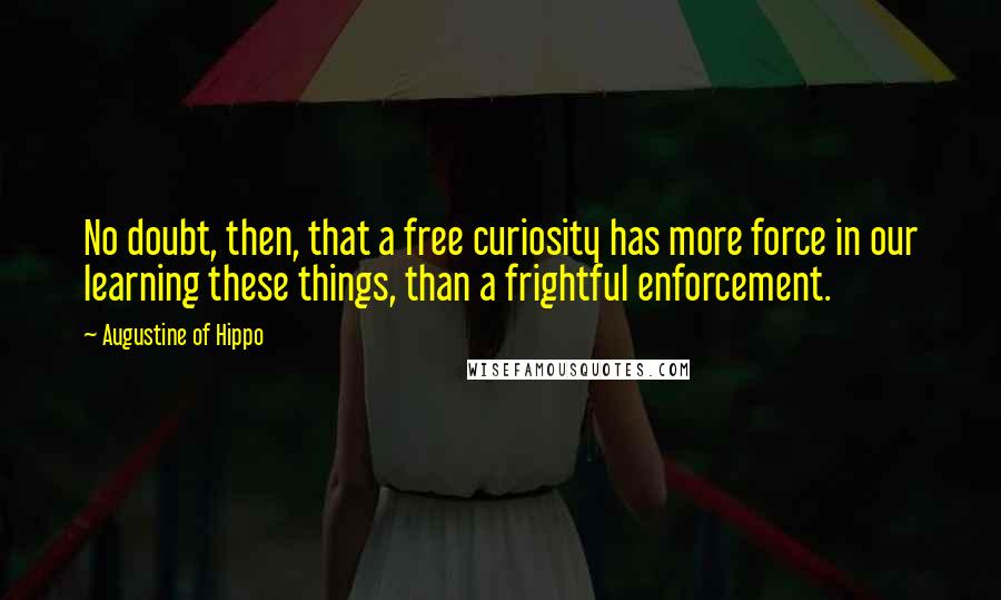 Augustine Of Hippo Quotes: No doubt, then, that a free curiosity has more force in our learning these things, than a frightful enforcement.