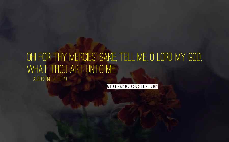 Augustine Of Hippo Quotes: Oh! for Thy mercies' sake, tell me, O Lord my God, what Thou art unto me.
