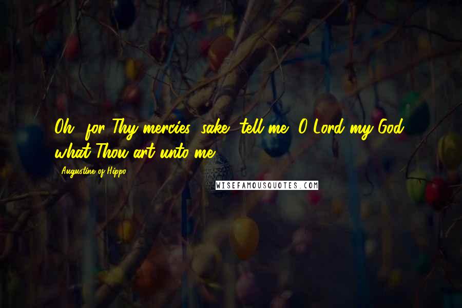 Augustine Of Hippo Quotes: Oh! for Thy mercies' sake, tell me, O Lord my God, what Thou art unto me.