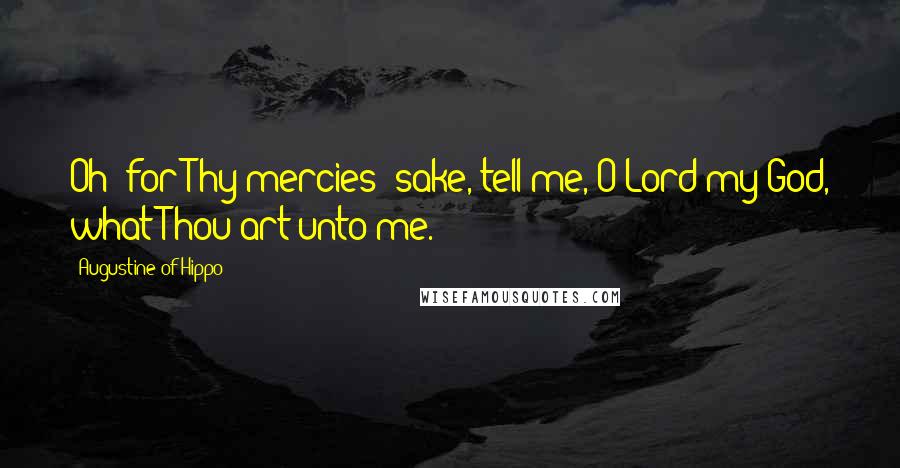 Augustine Of Hippo Quotes: Oh! for Thy mercies' sake, tell me, O Lord my God, what Thou art unto me.