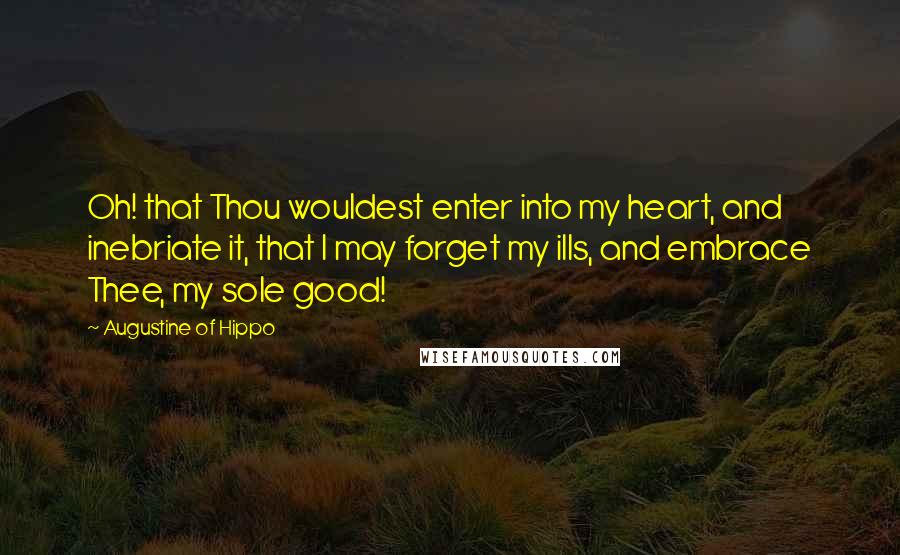 Augustine Of Hippo Quotes: Oh! that Thou wouldest enter into my heart, and inebriate it, that I may forget my ills, and embrace Thee, my sole good!