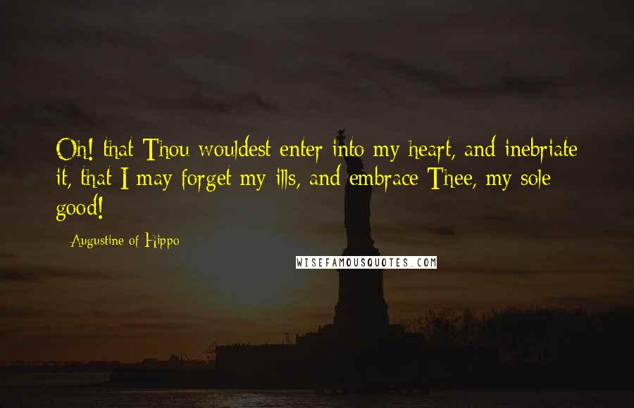 Augustine Of Hippo Quotes: Oh! that Thou wouldest enter into my heart, and inebriate it, that I may forget my ills, and embrace Thee, my sole good!