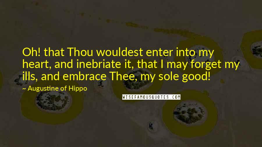 Augustine Of Hippo Quotes: Oh! that Thou wouldest enter into my heart, and inebriate it, that I may forget my ills, and embrace Thee, my sole good!