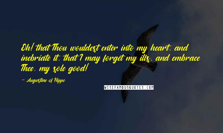 Augustine Of Hippo Quotes: Oh! that Thou wouldest enter into my heart, and inebriate it, that I may forget my ills, and embrace Thee, my sole good!