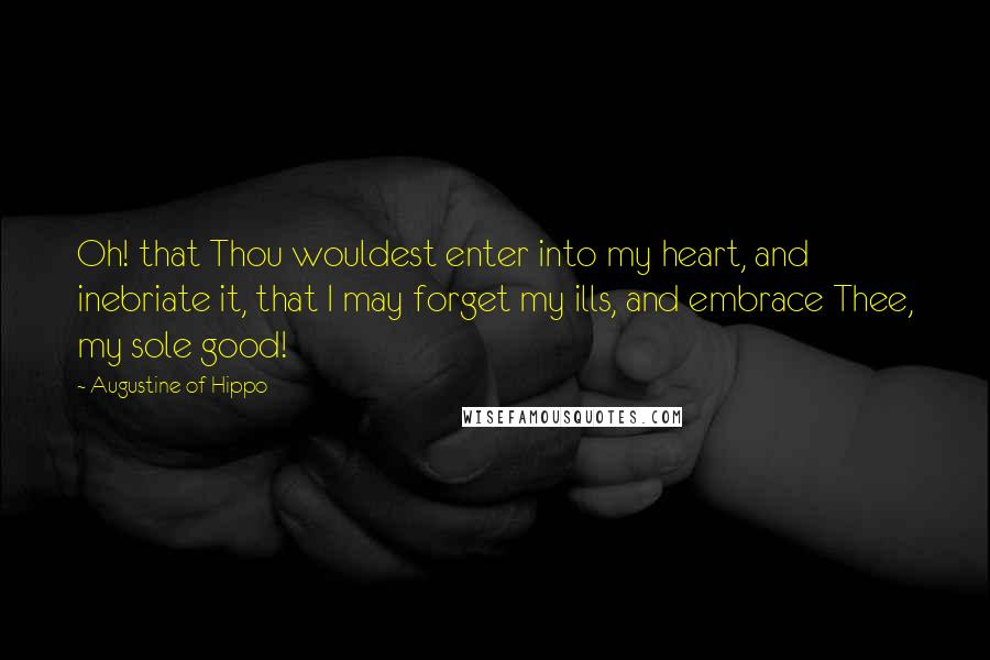 Augustine Of Hippo Quotes: Oh! that Thou wouldest enter into my heart, and inebriate it, that I may forget my ills, and embrace Thee, my sole good!