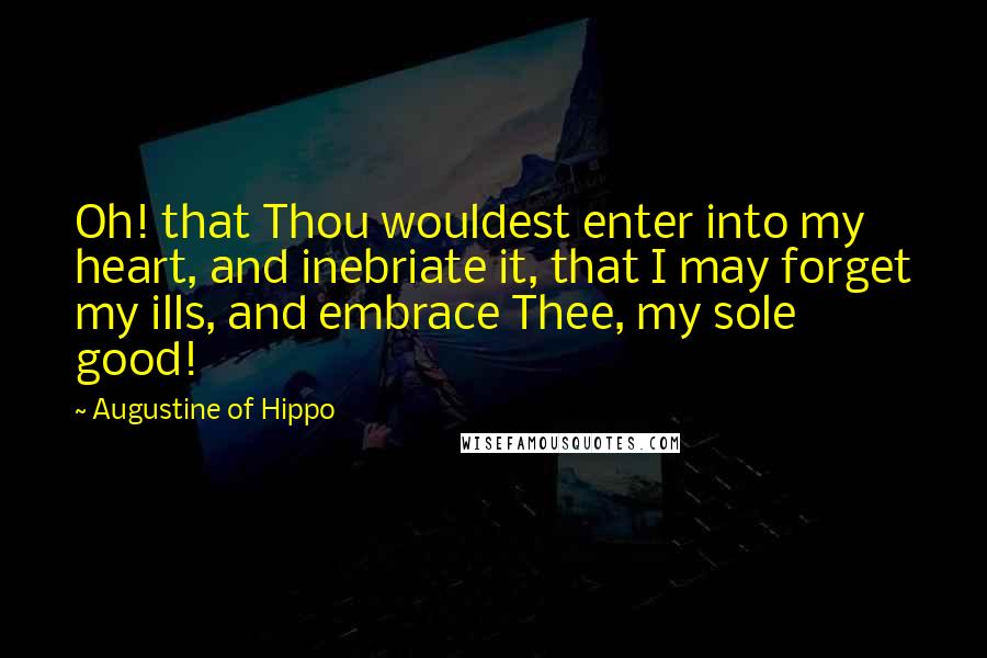 Augustine Of Hippo Quotes: Oh! that Thou wouldest enter into my heart, and inebriate it, that I may forget my ills, and embrace Thee, my sole good!