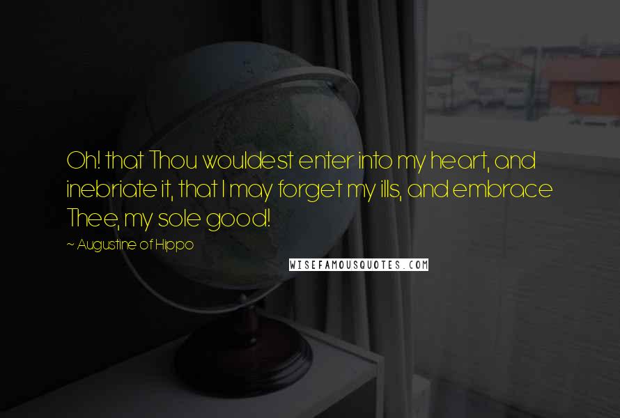 Augustine Of Hippo Quotes: Oh! that Thou wouldest enter into my heart, and inebriate it, that I may forget my ills, and embrace Thee, my sole good!