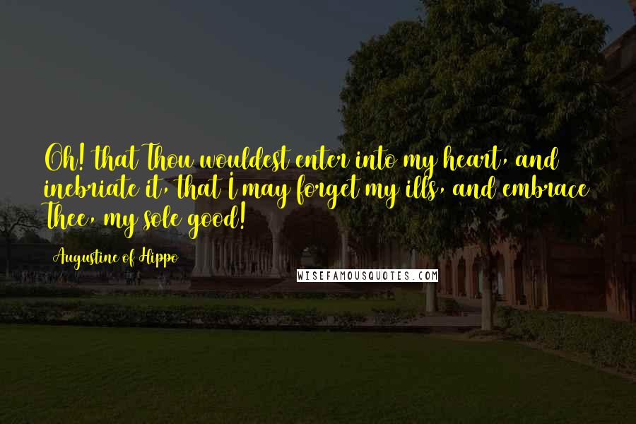 Augustine Of Hippo Quotes: Oh! that Thou wouldest enter into my heart, and inebriate it, that I may forget my ills, and embrace Thee, my sole good!