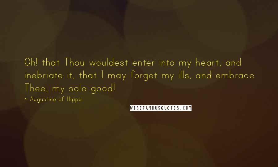Augustine Of Hippo Quotes: Oh! that Thou wouldest enter into my heart, and inebriate it, that I may forget my ills, and embrace Thee, my sole good!