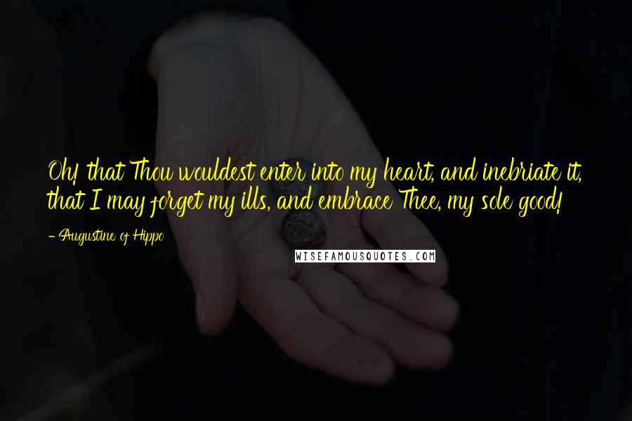 Augustine Of Hippo Quotes: Oh! that Thou wouldest enter into my heart, and inebriate it, that I may forget my ills, and embrace Thee, my sole good!