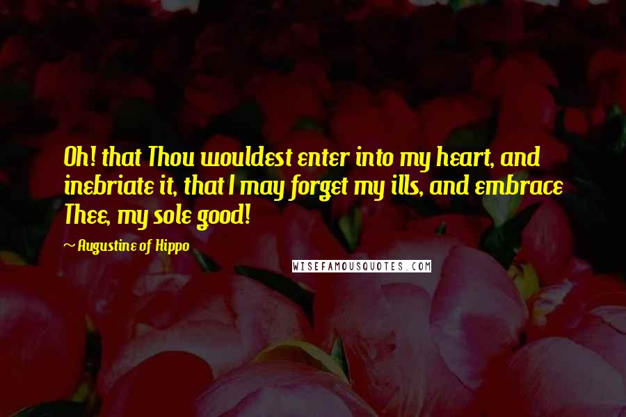 Augustine Of Hippo Quotes: Oh! that Thou wouldest enter into my heart, and inebriate it, that I may forget my ills, and embrace Thee, my sole good!
