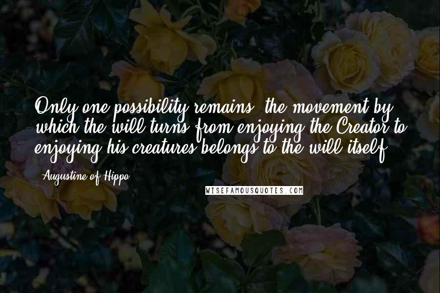 Augustine Of Hippo Quotes: Only one possibility remains: the movement by which the will turns from enjoying the Creator to enjoying his creatures belongs to the will itself.