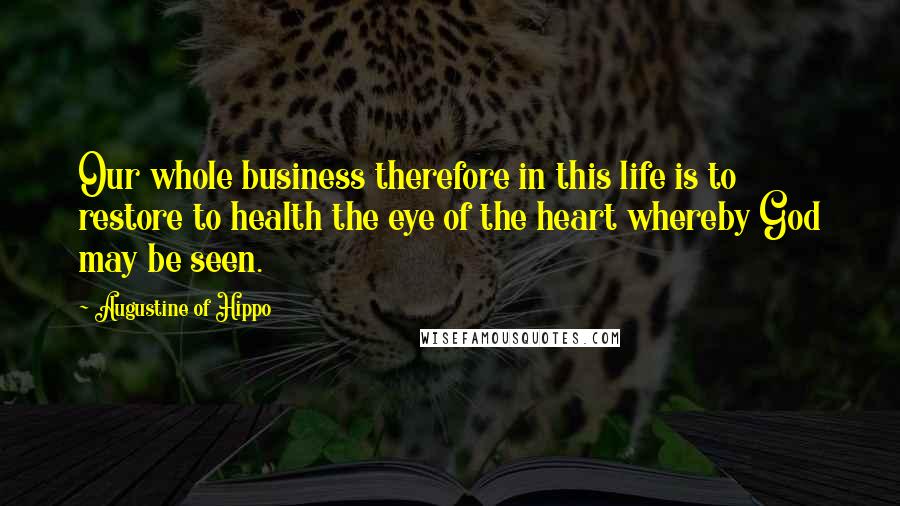 Augustine Of Hippo Quotes: Our whole business therefore in this life is to restore to health the eye of the heart whereby God may be seen.