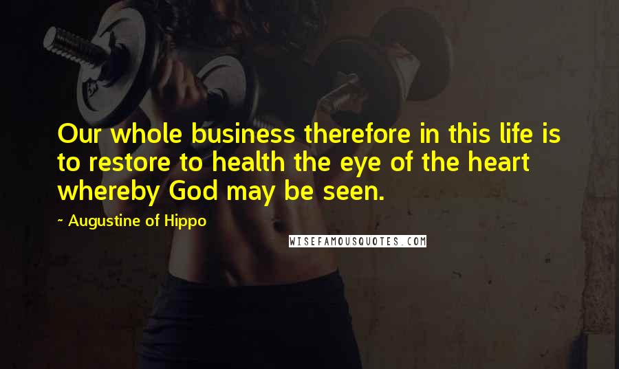 Augustine Of Hippo Quotes: Our whole business therefore in this life is to restore to health the eye of the heart whereby God may be seen.