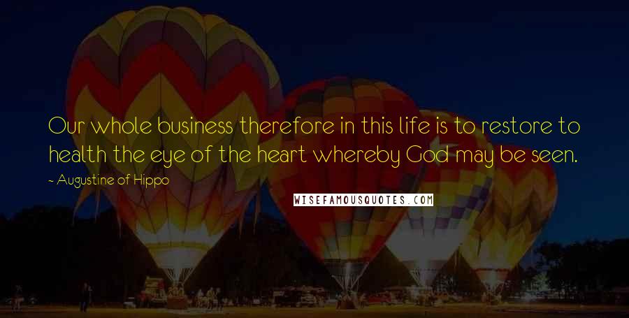 Augustine Of Hippo Quotes: Our whole business therefore in this life is to restore to health the eye of the heart whereby God may be seen.