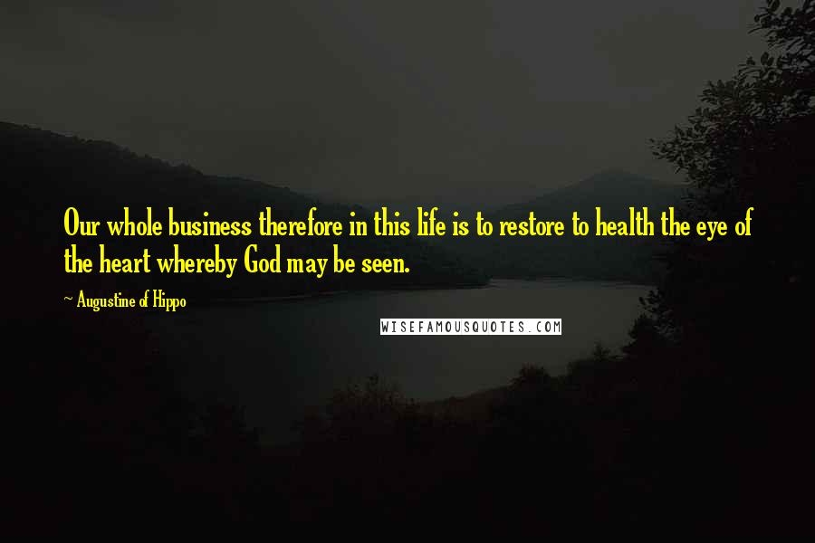 Augustine Of Hippo Quotes: Our whole business therefore in this life is to restore to health the eye of the heart whereby God may be seen.