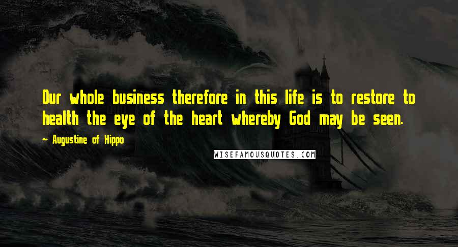 Augustine Of Hippo Quotes: Our whole business therefore in this life is to restore to health the eye of the heart whereby God may be seen.