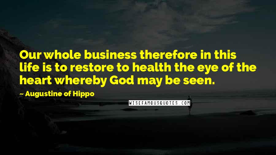 Augustine Of Hippo Quotes: Our whole business therefore in this life is to restore to health the eye of the heart whereby God may be seen.