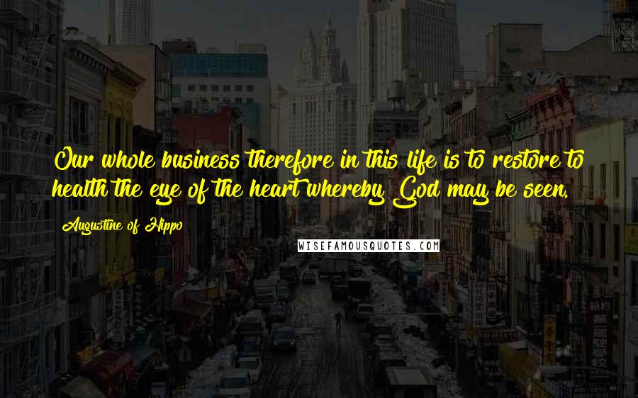 Augustine Of Hippo Quotes: Our whole business therefore in this life is to restore to health the eye of the heart whereby God may be seen.