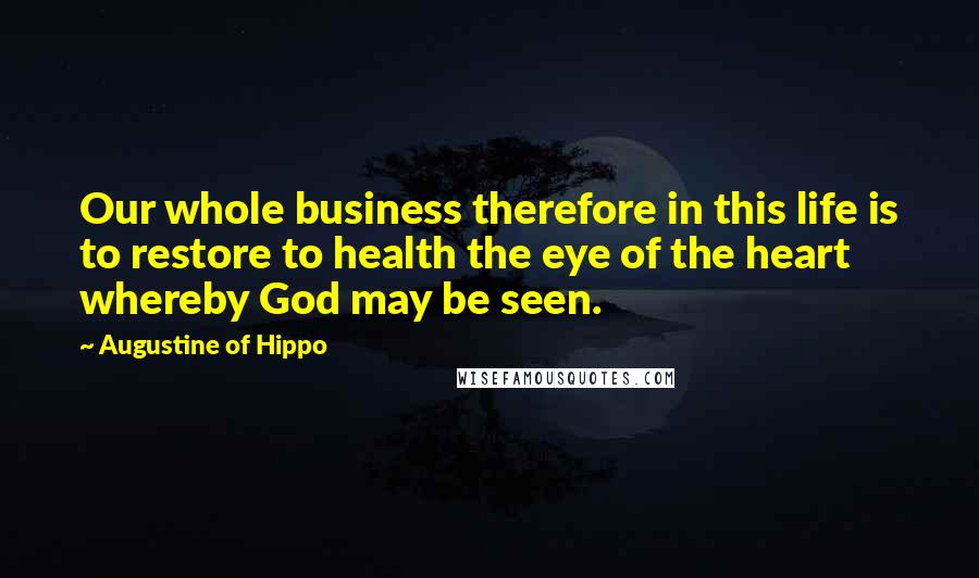 Augustine Of Hippo Quotes: Our whole business therefore in this life is to restore to health the eye of the heart whereby God may be seen.