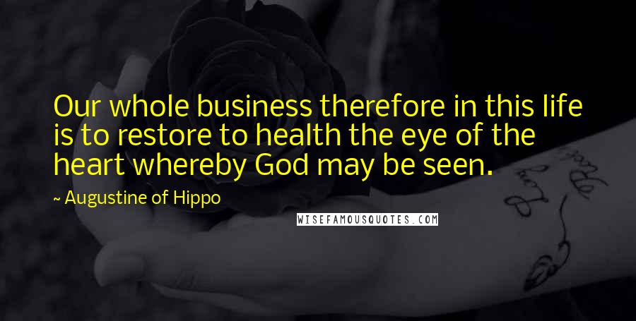 Augustine Of Hippo Quotes: Our whole business therefore in this life is to restore to health the eye of the heart whereby God may be seen.