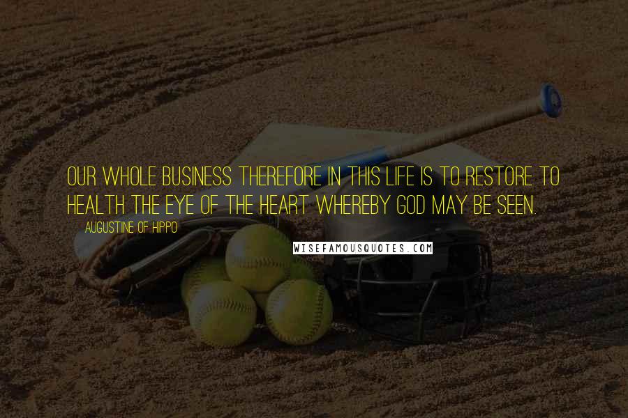 Augustine Of Hippo Quotes: Our whole business therefore in this life is to restore to health the eye of the heart whereby God may be seen.