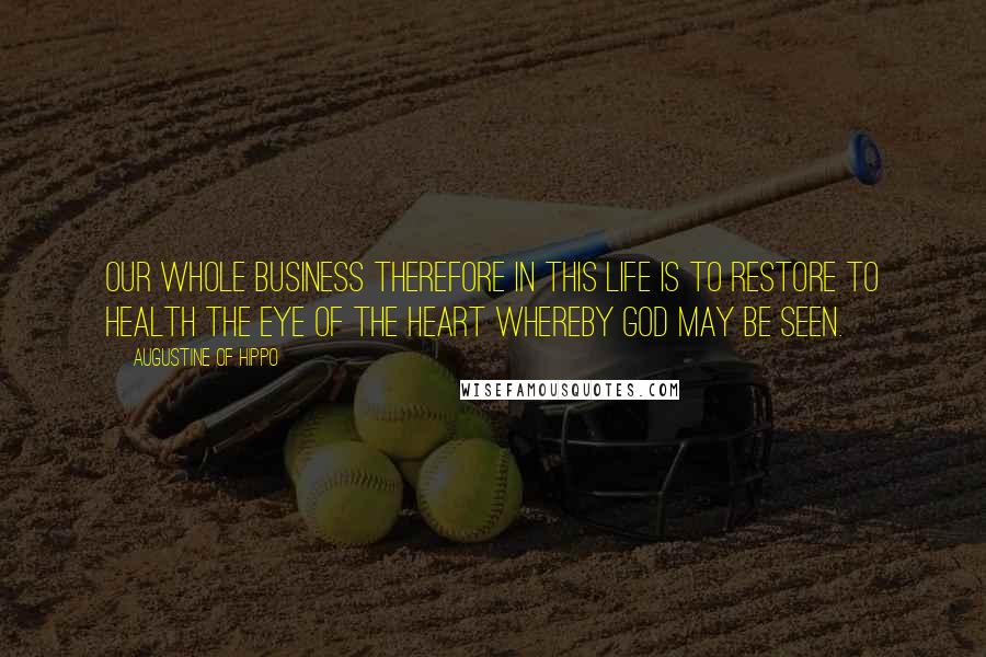 Augustine Of Hippo Quotes: Our whole business therefore in this life is to restore to health the eye of the heart whereby God may be seen.