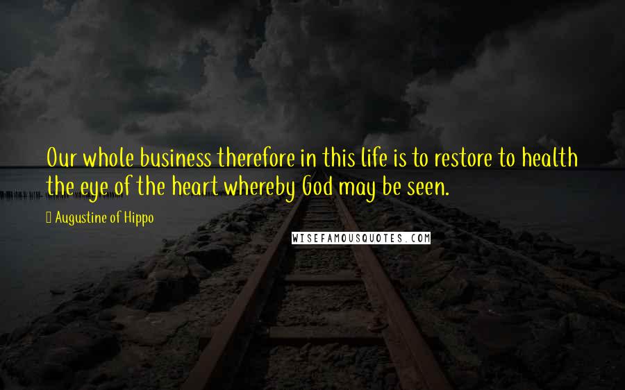 Augustine Of Hippo Quotes: Our whole business therefore in this life is to restore to health the eye of the heart whereby God may be seen.